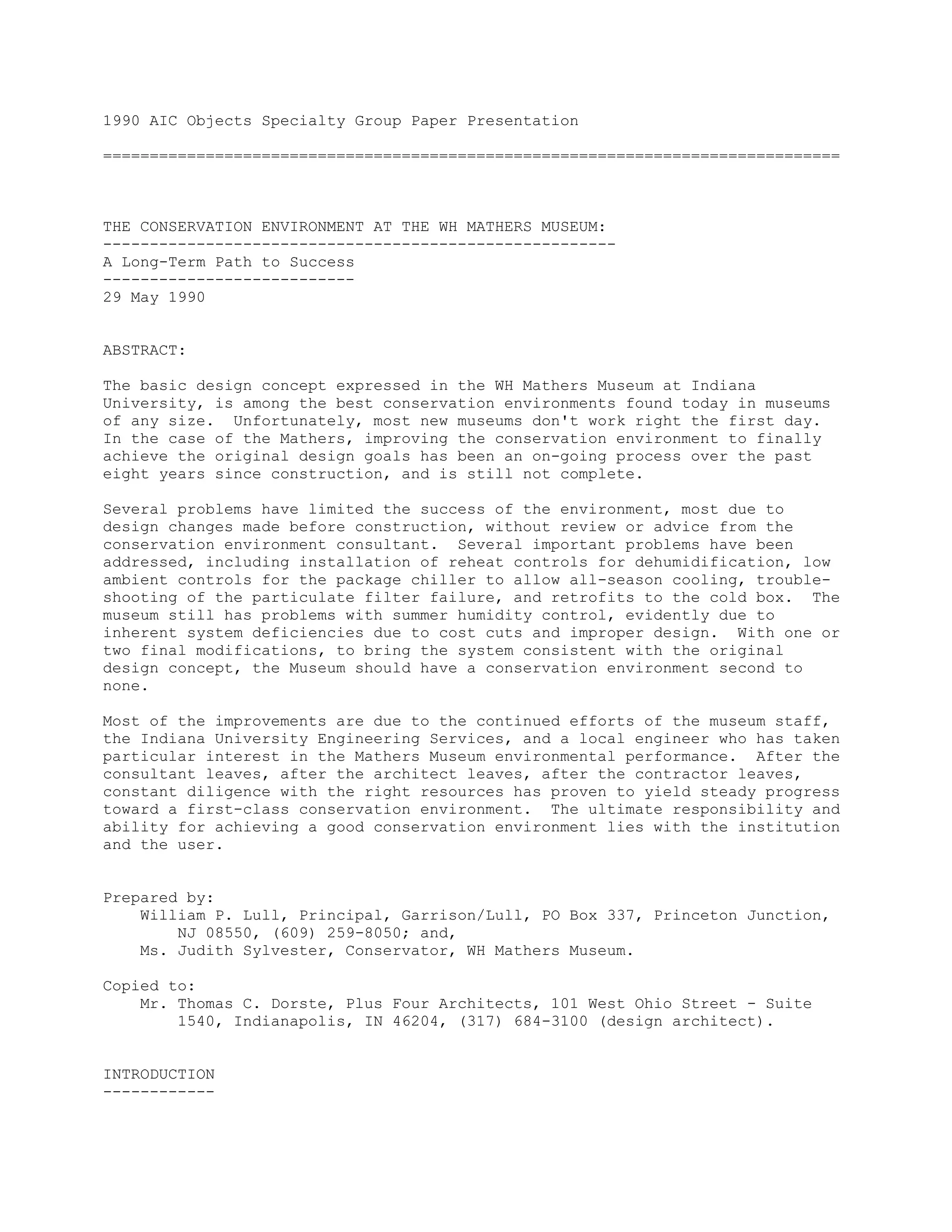 1990 AIC Objects Specialty Group Paper Presentation
===============================================================================
THE CONSERVATION ENVIRONMENT AT THE WH MATHERS MUSEUM:
-------------------------------------------------------
A Long-Term Path to Success
---------------------------
29 May 1990
ABSTRACT:
The basic design concept expressed in the WH Mathers Museum at Indiana
University, is among the best conservation environments found today in museums
of any size. Unfortunately, most new museums don't work right the first day.
In the case of the Mathers, improving the conservation environment to finally
achieve the original design goals has been an on-going process over the past
eight years since construction, and is still not complete.
Several problems have limited the success of the environment, most due to
design changes made before construction, without review or advice from the
conservation environment consultant. Several important problems have been
addressed, including installation of reheat controls for dehumidification, low
ambient controls for the package chiller to allow all-season cooling, trouble-
shooting of the particulate filter failure, and retrofits to the cold box. The
museum still has problems with summer humidity control, evidently due to
inherent system deficiencies due to cost cuts and improper design. With one or
two final modifications, to bring the system consistent with the original
design concept, the Museum should have a conservation environment second to
none.
Most of the improvements are due to the continued efforts of the museum staff,
the Indiana University Engineering Services, and a local engineer who has taken
particular interest in the Mathers Museum environmental performance. After the
consultant leaves, after the architect leaves, after the contractor leaves,
constant diligence with the right resources has proven to yield steady progress
toward a first-class conservation environment. The ultimate responsibility and
ability for achieving a good conservation environment lies with the institution
and the user.
Prepared by:
William P. Lull, Principal, Garrison/Lull, PO Box 337, Princeton Junction,
NJ 08550, (609) 259-8050; and,
Ms. Judith Sylvester, Conservator, WH Mathers Museum.
Copied to:
Mr. Thomas C. Dorste, Plus Four Architects, 101 West Ohio Street - Suite
1540, Indianapolis, IN 46204, (317) 684-3100 (design architect).
INTRODUCTION
------------
 