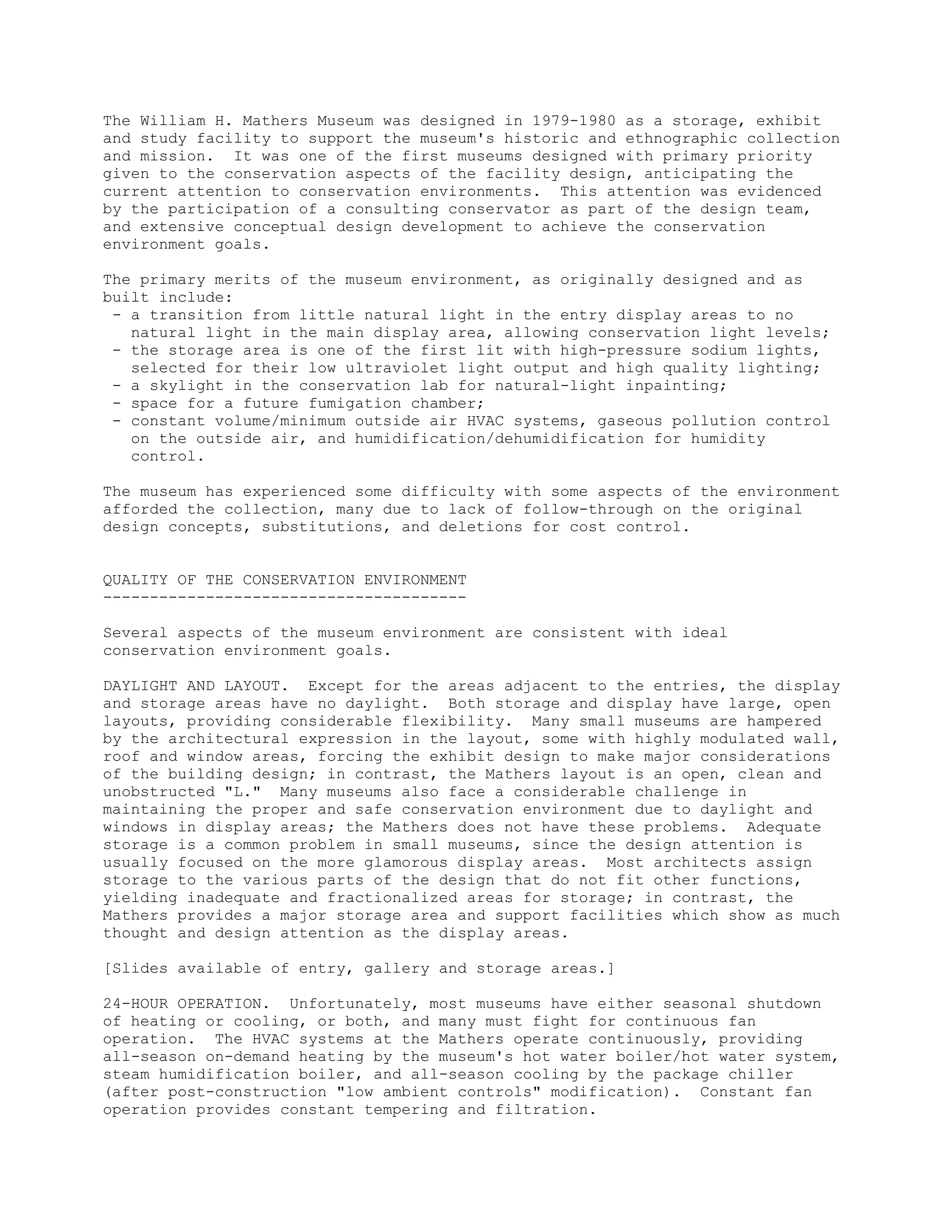 The William H. Mathers Museum was designed in 1979-1980 as a storage, exhibit
and study facility to support the museum's historic and ethnographic collection
and mission. It was one of the first museums designed with primary priority
given to the conservation aspects of the facility design, anticipating the
current attention to conservation environments. This attention was evidenced
by the participation of a consulting conservator as part of the design team,
and extensive conceptual design development to achieve the conservation
environment goals.
The primary merits of the museum environment, as originally designed and as
built include:
- a transition from little natural light in the entry display areas to no
natural light in the main display area, allowing conservation light levels;
- the storage area is one of the first lit with high-pressure sodium lights,
selected for their low ultraviolet light output and high quality lighting;
- a skylight in the conservation lab for natural-light inpainting;
- space for a future fumigation chamber;
- constant volume/minimum outside air HVAC systems, gaseous pollution control
on the outside air, and humidification/dehumidification for humidity
control.
The museum has experienced some difficulty with some aspects of the environment
afforded the collection, many due to lack of follow-through on the original
design concepts, substitutions, and deletions for cost control.
QUALITY OF THE CONSERVATION ENVIRONMENT
---------------------------------------
Several aspects of the museum environment are consistent with ideal
conservation environment goals.
DAYLIGHT AND LAYOUT. Except for the areas adjacent to the entries, the display
and storage areas have no daylight. Both storage and display have large, open
layouts, providing considerable flexibility. Many small museums are hampered
by the architectural expression in the layout, some with highly modulated wall,
roof and window areas, forcing the exhibit design to make major considerations
of the building design; in contrast, the Mathers layout is an open, clean and
unobstructed "L." Many museums also face a considerable challenge in
maintaining the proper and safe conservation environment due to daylight and
windows in display areas; the Mathers does not have these problems. Adequate
storage is a common problem in small museums, since the design attention is
usually focused on the more glamorous display areas. Most architects assign
storage to the various parts of the design that do not fit other functions,
yielding inadequate and fractionalized areas for storage; in contrast, the
Mathers provides a major storage area and support facilities which show as much
thought and design attention as the display areas.
[Slides available of entry, gallery and storage areas.]
24-HOUR OPERATION. Unfortunately, most museums have either seasonal shutdown
of heating or cooling, or both, and many must fight for continuous fan
operation. The HVAC systems at the Mathers operate continuously, providing
all-season on-demand heating by the museum's hot water boiler/hot water system,
steam humidification boiler, and all-season cooling by the package chiller
(after post-construction "low ambient controls" modification). Constant fan
operation provides constant tempering and filtration.
 