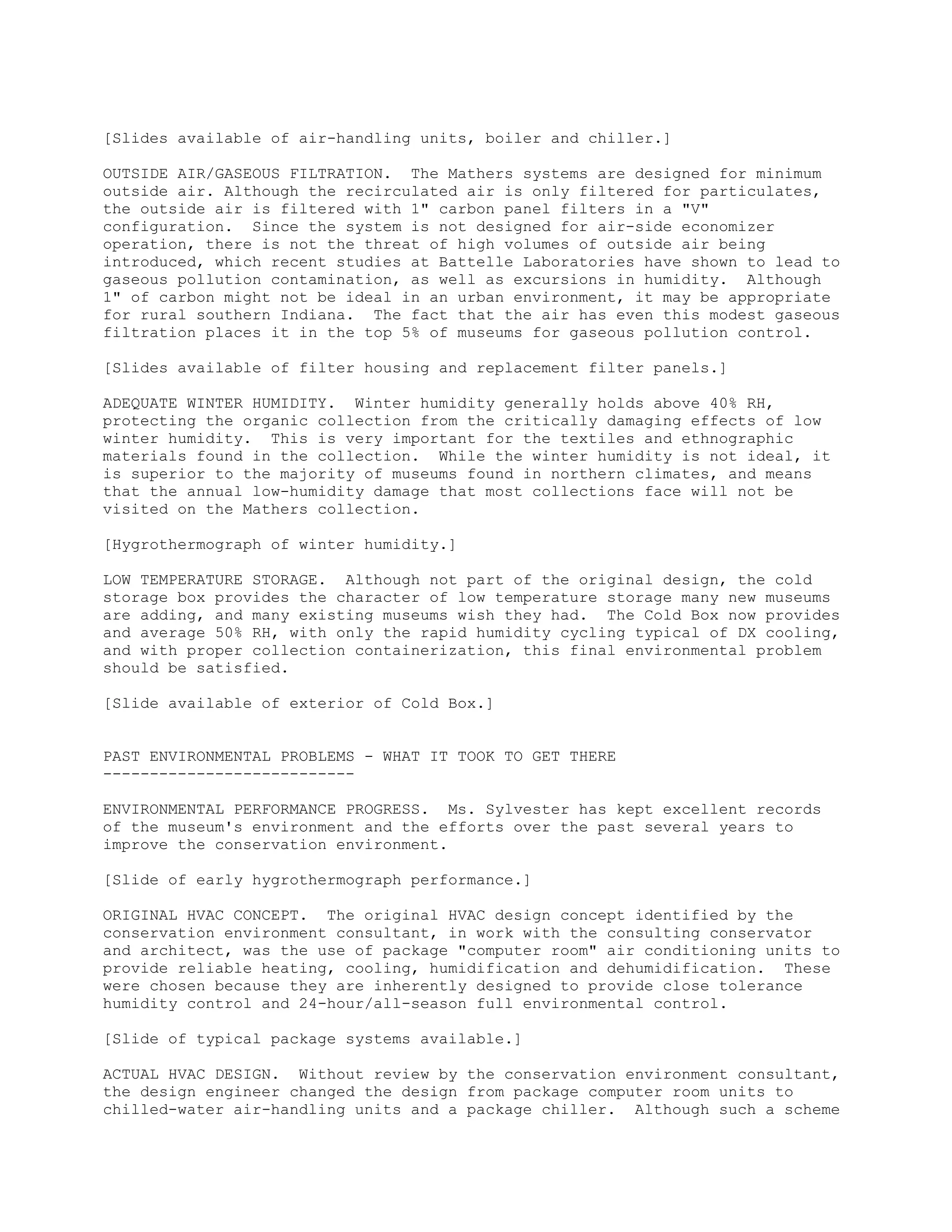 [Slides available of air-handling units, boiler and chiller.]
OUTSIDE AIR/GASEOUS FILTRATION. The Mathers systems are designed for minimum
outside air. Although the recirculated air is only filtered for particulates,
the outside air is filtered with 1" carbon panel filters in a "V"
configuration. Since the system is not designed for air-side economizer
operation, there is not the threat of high volumes of outside air being
introduced, which recent studies at Battelle Laboratories have shown to lead to
gaseous pollution contamination, as well as excursions in humidity. Although
1" of carbon might not be ideal in an urban environment, it may be appropriate
for rural southern Indiana. The fact that the air has even this modest gaseous
filtration places it in the top 5% of museums for gaseous pollution control.
[Slides available of filter housing and replacement filter panels.]
ADEQUATE WINTER HUMIDITY. Winter humidity generally holds above 40% RH,
protecting the organic collection from the critically damaging effects of low
winter humidity. This is very important for the textiles and ethnographic
materials found in the collection. While the winter humidity is not ideal, it
is superior to the majority of museums found in northern climates, and means
that the annual low-humidity damage that most collections face will not be
visited on the Mathers collection.
[Hygrothermograph of winter humidity.]
LOW TEMPERATURE STORAGE. Although not part of the original design, the cold
storage box provides the character of low temperature storage many new museums
are adding, and many existing museums wish they had. The Cold Box now provides
and average 50% RH, with only the rapid humidity cycling typical of DX cooling,
and with proper collection containerization, this final environmental problem
should be satisfied.
[Slide available of exterior of Cold Box.]
PAST ENVIRONMENTAL PROBLEMS - WHAT IT TOOK TO GET THERE
---------------------------
ENVIRONMENTAL PERFORMANCE PROGRESS. Ms. Sylvester has kept excellent records
of the museum's environment and the efforts over the past several years to
improve the conservation environment.
[Slide of early hygrothermograph performance.]
ORIGINAL HVAC CONCEPT. The original HVAC design concept identified by the
conservation environment consultant, in work with the consulting conservator
and architect, was the use of package "computer room" air conditioning units to
provide reliable heating, cooling, humidification and dehumidification. These
were chosen because they are inherently designed to provide close tolerance
humidity control and 24-hour/all-season full environmental control.
[Slide of typical package systems available.]
ACTUAL HVAC DESIGN. Without review by the conservation environment consultant,
the design engineer changed the design from package computer room units to
chilled-water air-handling units and a package chiller. Although such a scheme
 