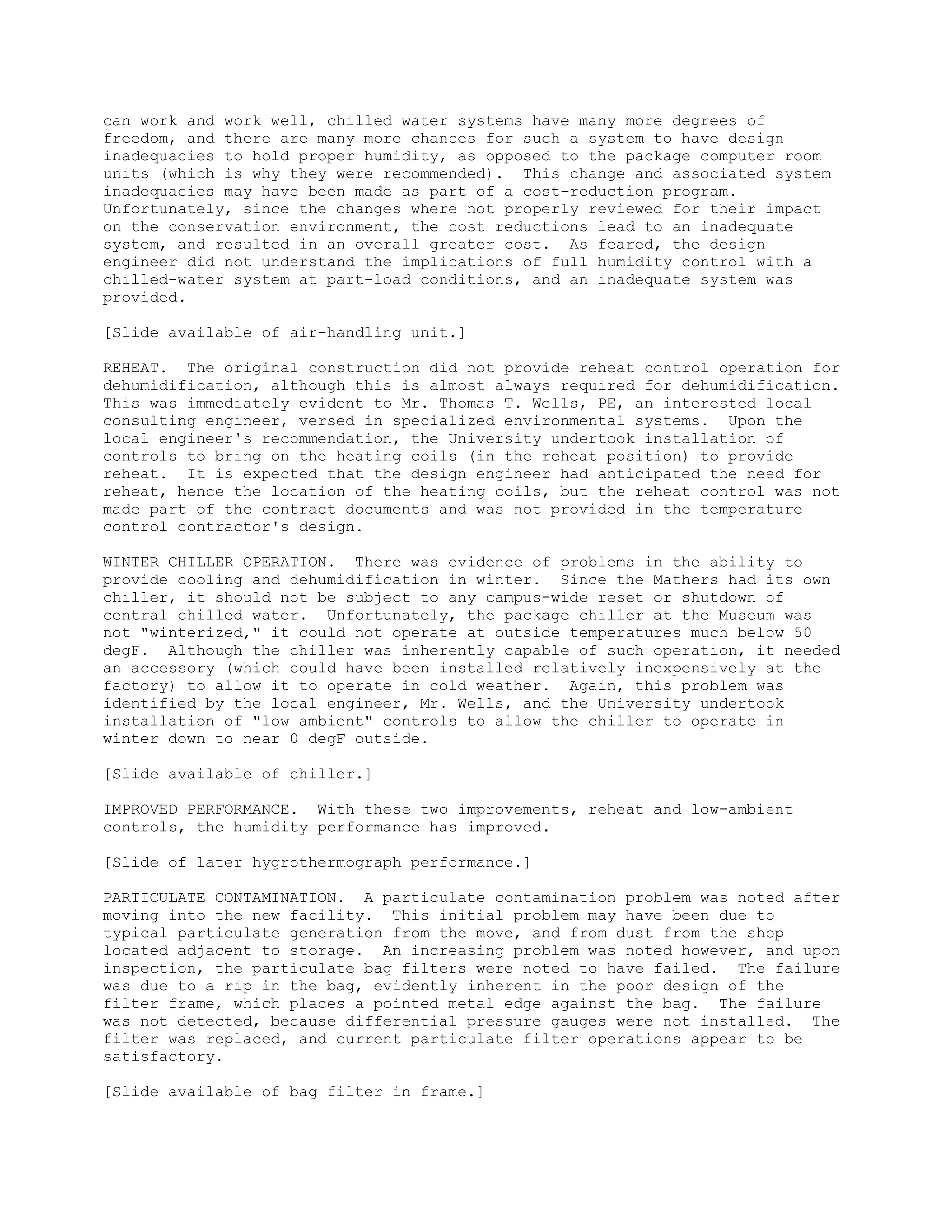 can work and work well, chilled water systems have many more degrees of
freedom, and there are many more chances for such a system to have design
inadequacies to hold proper humidity, as opposed to the package computer room
units (which is why they were recommended). This change and associated system
inadequacies may have been made as part of a cost-reduction program.
Unfortunately, since the changes where not properly reviewed for their impact
on the conservation environment, the cost reductions lead to an inadequate
system, and resulted in an overall greater cost. As feared, the design
engineer did not understand the implications of full humidity control with a
chilled-water system at part-load conditions, and an inadequate system was
provided.
[Slide available of air-handling unit.]
REHEAT. The original construction did not provide reheat control operation for
dehumidification, although this is almost always required for dehumidification.
This was immediately evident to Mr. Thomas T. Wells, PE, an interested local
consulting engineer, versed in specialized environmental systems. Upon the
local engineer's recommendation, the University undertook installation of
controls to bring on the heating coils (in the reheat position) to provide
reheat. It is expected that the design engineer had anticipated the need for
reheat, hence the location of the heating coils, but the reheat control was not
made part of the contract documents and was not provided in the temperature
control contractor's design.
WINTER CHILLER OPERATION. There was evidence of problems in the ability to
provide cooling and dehumidification in winter. Since the Mathers had its own
chiller, it should not be subject to any campus-wide reset or shutdown of
central chilled water. Unfortunately, the package chiller at the Museum was
not "winterized," it could not operate at outside temperatures much below 50
degF. Although the chiller was inherently capable of such operation, it needed
an accessory (which could have been installed relatively inexpensively at the
factory) to allow it to operate in cold weather. Again, this problem was
identified by the local engineer, Mr. Wells, and the University undertook
installation of "low ambient" controls to allow the chiller to operate in
winter down to near 0 degF outside.
[Slide available of chiller.]
IMPROVED PERFORMANCE. With these two improvements, reheat and low-ambient
controls, the humidity performance has improved.
[Slide of later hygrothermograph performance.]
PARTICULATE CONTAMINATION. A particulate contamination problem was noted after
moving into the new facility. This initial problem may have been due to
typical particulate generation from the move, and from dust from the shop
located adjacent to storage. An increasing problem was noted however, and upon
inspection, the particulate bag filters were noted to have failed. The failure
was due to a rip in the bag, evidently inherent in the poor design of the
filter frame, which places a pointed metal edge against the bag. The failure
was not detected, because differential pressure gauges were not installed. The
filter was replaced, and current particulate filter operations appear to be
satisfactory.
[Slide available of bag filter in frame.]
 
