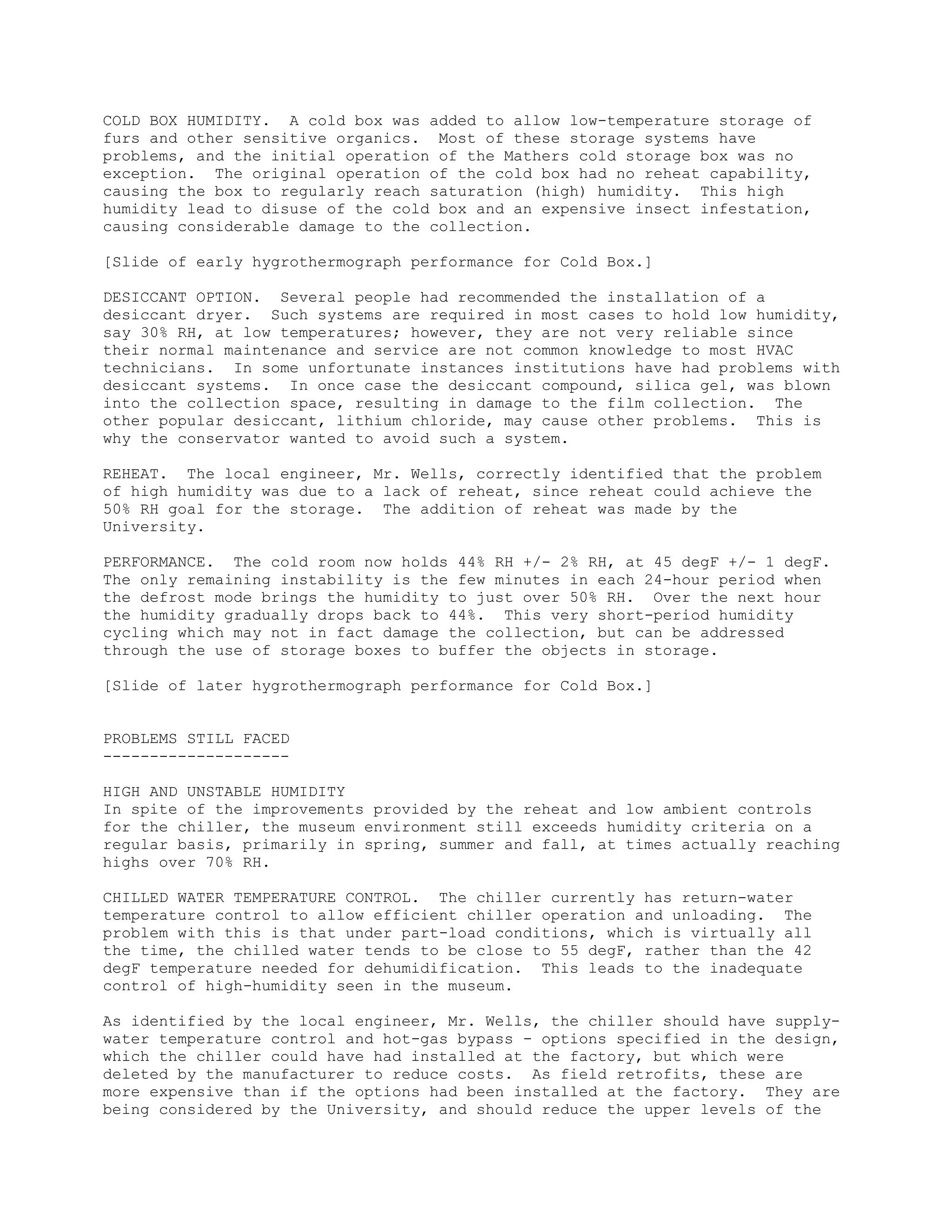 COLD BOX HUMIDITY. A cold box was added to allow low-temperature storage of
furs and other sensitive organics. Most of these storage systems have
problems, and the initial operation of the Mathers cold storage box was no
exception. The original operation of the cold box had no reheat capability,
causing the box to regularly reach saturation (high) humidity. This high
humidity lead to disuse of the cold box and an expensive insect infestation,
causing considerable damage to the collection.
[Slide of early hygrothermograph performance for Cold Box.]
DESICCANT OPTION. Several people had recommended the installation of a
desiccant dryer. Such systems are required in most cases to hold low humidity,
say 30% RH, at low temperatures; however, they are not very reliable since
their normal maintenance and service are not common knowledge to most HVAC
technicians. In some unfortunate instances institutions have had problems with
desiccant systems. In once case the desiccant compound, silica gel, was blown
into the collection space, resulting in damage to the film collection. The
other popular desiccant, lithium chloride, may cause other problems. This is
why the conservator wanted to avoid such a system.
REHEAT. The local engineer, Mr. Wells, correctly identified that the problem
of high humidity was due to a lack of reheat, since reheat could achieve the
50% RH goal for the storage. The addition of reheat was made by the
University.
PERFORMANCE. The cold room now holds 44% RH +/- 2% RH, at 45 degF +/- 1 degF.
The only remaining instability is the few minutes in each 24-hour period when
the defrost mode brings the humidity to just over 50% RH. Over the next hour
the humidity gradually drops back to 44%. This very short-period humidity
cycling which may not in fact damage the collection, but can be addressed
through the use of storage boxes to buffer the objects in storage.
[Slide of later hygrothermograph performance for Cold Box.]
PROBLEMS STILL FACED
--------------------
HIGH AND UNSTABLE HUMIDITY
In spite of the improvements provided by the reheat and low ambient controls
for the chiller, the museum environment still exceeds humidity criteria on a
regular basis, primarily in spring, summer and fall, at times actually reaching
highs over 70% RH.
CHILLED WATER TEMPERATURE CONTROL. The chiller currently has return-water
temperature control to allow efficient chiller operation and unloading. The
problem with this is that under part-load conditions, which is virtually all
the time, the chilled water tends to be close to 55 degF, rather than the 42
degF temperature needed for dehumidification. This leads to the inadequate
control of high-humidity seen in the museum.
As identified by the local engineer, Mr. Wells, the chiller should have supply-
water temperature control and hot-gas bypass - options specified in the design,
which the chiller could have had installed at the factory, but which were
deleted by the manufacturer to reduce costs. As field retrofits, these are
more expensive than if the options had been installed at the factory. They are
being considered by the University, and should reduce the upper levels of the
 