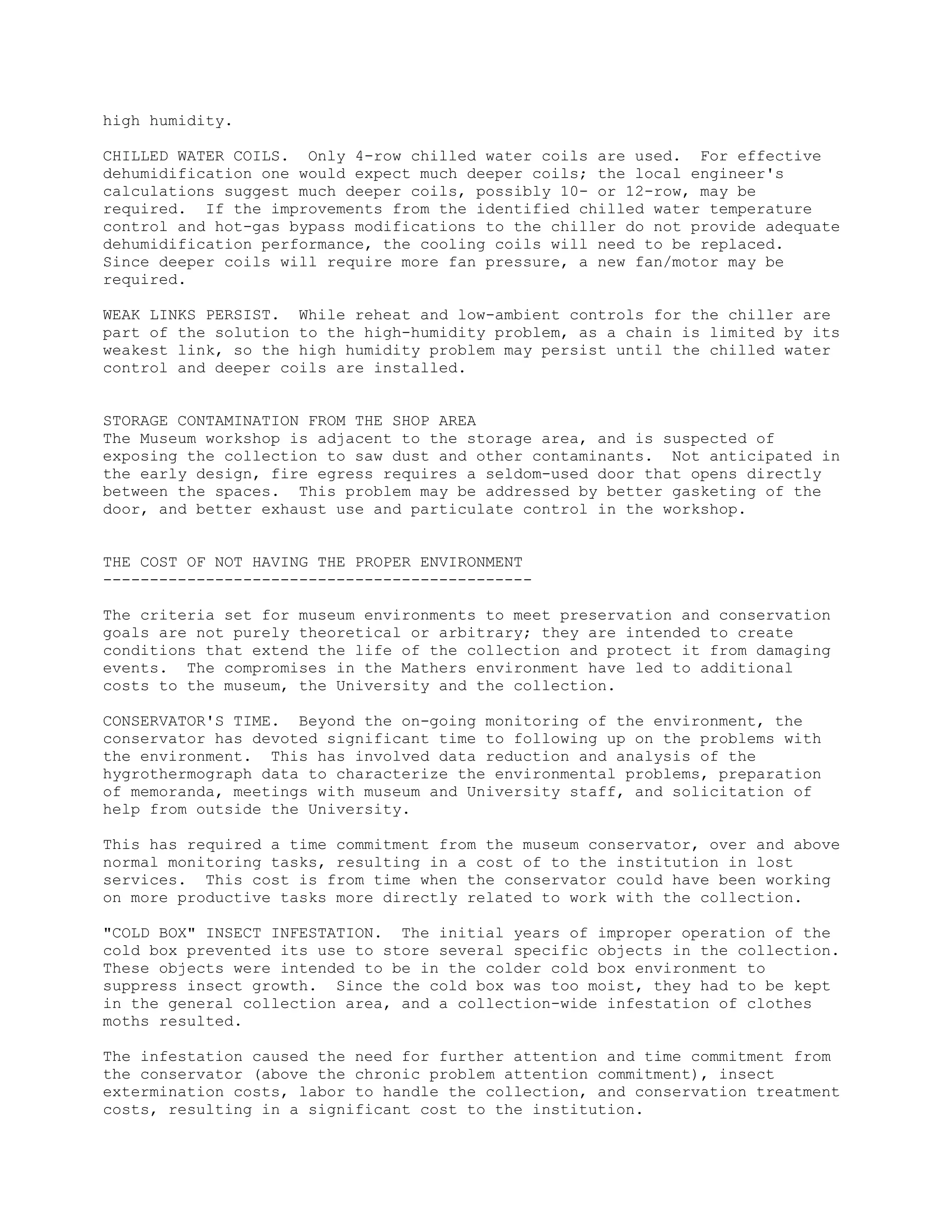 high humidity.
CHILLED WATER COILS. Only 4-row chilled water coils are used. For effective
dehumidification one would expect much deeper coils; the local engineer's
calculations suggest much deeper coils, possibly 10- or 12-row, may be
required. If the improvements from the identified chilled water temperature
control and hot-gas bypass modifications to the chiller do not provide adequate
dehumidification performance, the cooling coils will need to be replaced.
Since deeper coils will require more fan pressure, a new fan/motor may be
required.
WEAK LINKS PERSIST. While reheat and low-ambient controls for the chiller are
part of the solution to the high-humidity problem, as a chain is limited by its
weakest link, so the high humidity problem may persist until the chilled water
control and deeper coils are installed.
STORAGE CONTAMINATION FROM THE SHOP AREA
The Museum workshop is adjacent to the storage area, and is suspected of
exposing the collection to saw dust and other contaminants. Not anticipated in
the early design, fire egress requires a seldom-used door that opens directly
between the spaces. This problem may be addressed by better gasketing of the
door, and better exhaust use and particulate control in the workshop.
THE COST OF NOT HAVING THE PROPER ENVIRONMENT
----------------------------------------------
The criteria set for museum environments to meet preservation and conservation
goals are not purely theoretical or arbitrary; they are intended to create
conditions that extend the life of the collection and protect it from damaging
events. The compromises in the Mathers environment have led to additional
costs to the museum, the University and the collection.
CONSERVATOR'S TIME. Beyond the on-going monitoring of the environment, the
conservator has devoted significant time to following up on the problems with
the environment. This has involved data reduction and analysis of the
hygrothermograph data to characterize the environmental problems, preparation
of memoranda, meetings with museum and University staff, and solicitation of
help from outside the University.
This has required a time commitment from the museum conservator, over and above
normal monitoring tasks, resulting in a cost of to the institution in lost
services. This cost is from time when the conservator could have been working
on more productive tasks more directly related to work with the collection.
"COLD BOX" INSECT INFESTATION. The initial years of improper operation of the
cold box prevented its use to store several specific objects in the collection.
These objects were intended to be in the colder cold box environment to
suppress insect growth. Since the cold box was too moist, they had to be kept
in the general collection area, and a collection-wide infestation of clothes
moths resulted.
The infestation caused the need for further attention and time commitment from
the conservator (above the chronic problem attention commitment), insect
extermination costs, labor to handle the collection, and conservation treatment
costs, resulting in a significant cost to the institution.
 