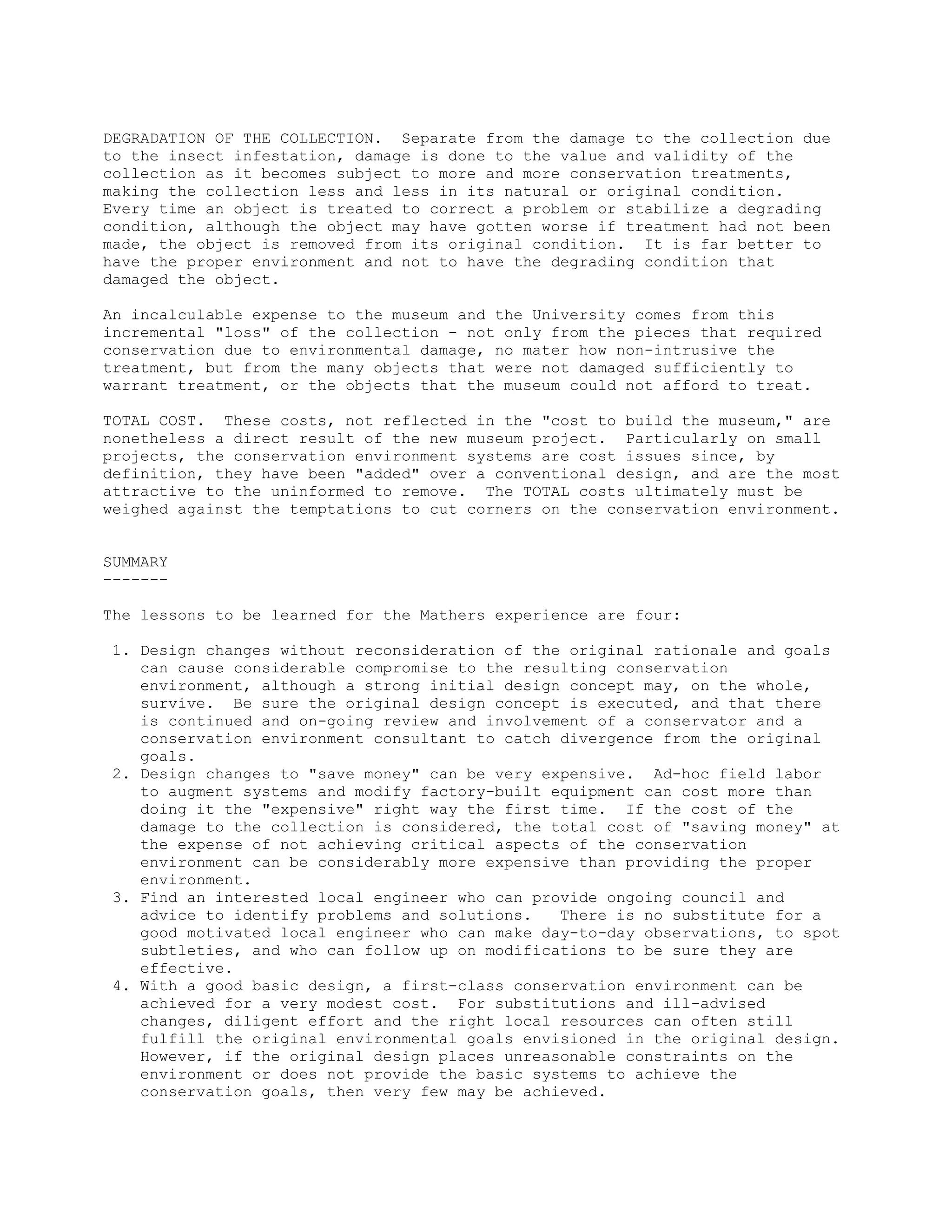 DEGRADATION OF THE COLLECTION. Separate from the damage to the collection due
to the insect infestation, damage is done to the value and validity of the
collection as it becomes subject to more and more conservation treatments,
making the collection less and less in its natural or original condition.
Every time an object is treated to correct a problem or stabilize a degrading
condition, although the object may have gotten worse if treatment had not been
made, the object is removed from its original condition. It is far better to
have the proper environment and not to have the degrading condition that
damaged the object.
An incalculable expense to the museum and the University comes from this
incremental "loss" of the collection - not only from the pieces that required
conservation due to environmental damage, no mater how non-intrusive the
treatment, but from the many objects that were not damaged sufficiently to
warrant treatment, or the objects that the museum could not afford to treat.
TOTAL COST. These costs, not reflected in the "cost to build the museum," are
nonetheless a direct result of the new museum project. Particularly on small
projects, the conservation environment systems are cost issues since, by
definition, they have been "added" over a conventional design, and are the most
attractive to the uninformed to remove. The TOTAL costs ultimately must be
weighed against the temptations to cut corners on the conservation environment.
SUMMARY
-------
The lessons to be learned for the Mathers experience are four:
1. Design changes without reconsideration of the original rationale and goals
can cause considerable compromise to the resulting conservation
environment, although a strong initial design concept may, on the whole,
survive. Be sure the original design concept is executed, and that there
is continued and on-going review and involvement of a conservator and a
conservation environment consultant to catch divergence from the original
goals.
2. Design changes to "save money" can be very expensive. Ad-hoc field labor
to augment systems and modify factory-built equipment can cost more than
doing it the "expensive" right way the first time. If the cost of the
damage to the collection is considered, the total cost of "saving money" at
the expense of not achieving critical aspects of the conservation
environment can be considerably more expensive than providing the proper
environment.
3. Find an interested local engineer who can provide ongoing council and
advice to identify problems and solutions. There is no substitute for a
good motivated local engineer who can make day-to-day observations, to spot
subtleties, and who can follow up on modifications to be sure they are
effective.
4. With a good basic design, a first-class conservation environment can be
achieved for a very modest cost. For substitutions and ill-advised
changes, diligent effort and the right local resources can often still
fulfill the original environmental goals envisioned in the original design.
However, if the original design places unreasonable constraints on the
environment or does not provide the basic systems to achieve the
conservation goals, then very few may be achieved.
 