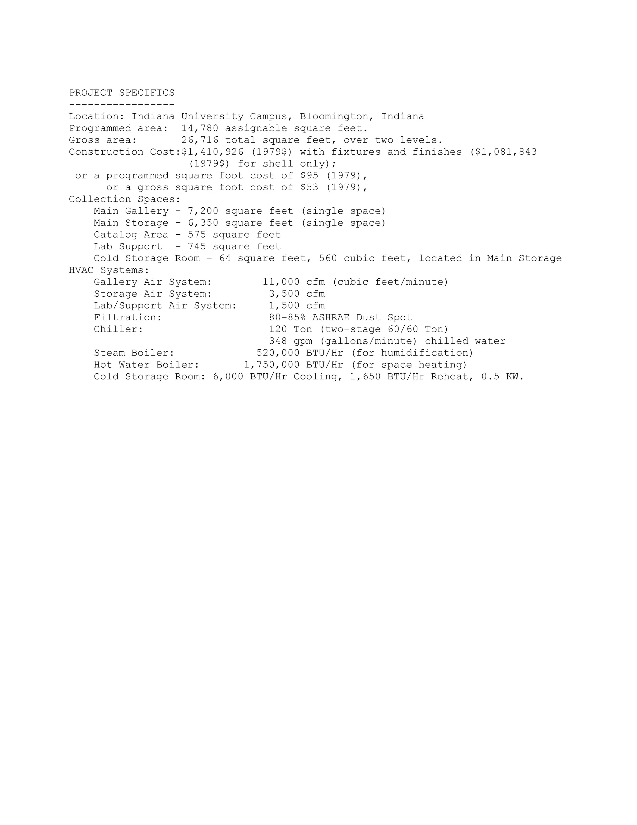 PROJECT SPECIFICS
-----------------
Location: Indiana University Campus, Bloomington, Indiana
Programmed area: 14,780 assignable square feet.
Gross area: 26,716 total square feet, over two levels.
Construction Cost:$1,410,926 (1979$) with fixtures and finishes ($1,081,843
(1979$) for shell only);
or a programmed square foot cost of $95 (1979),
or a gross square foot cost of $53 (1979),
Collection Spaces:
Main Gallery - 7,200 square feet (single space)
Main Storage - 6,350 square feet (single space)
Catalog Area - 575 square feet
Lab Support - 745 square feet
Cold Storage Room - 64 square feet, 560 cubic feet, located in Main Storage
HVAC Systems:
Gallery Air System: 11,000 cfm (cubic feet/minute)
Storage Air System: 3,500 cfm
Lab/Support Air System: 1,500 cfm
Filtration: 80-85% ASHRAE Dust Spot
Chiller: 120 Ton (two-stage 60/60 Ton)
348 gpm (gallons/minute) chilled water
Steam Boiler: 520,000 BTU/Hr (for humidification)
Hot Water Boiler: 1,750,000 BTU/Hr (for space heating)
Cold Storage Room: 6,000 BTU/Hr Cooling, 1,650 BTU/Hr Reheat, 0.5 KW.
 