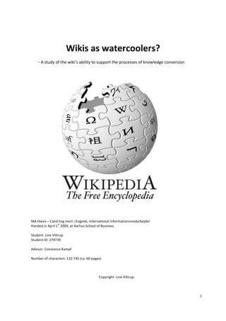 1	
  
	
  
	
  
Wikis	
  as	
  watercoolers?	
  
-­‐	
  A	
  study	
  of	
  the	
  wiki’s	
  ability	
  to	
  support	
  the	
  processes	
  of	
  knowledge	
  conversion	
  	
  
	
  
	
  
	
  
	
  
	
  
	
  
	
  
	
  
	
  
	
  
	
  
	
  
	
  
MA	
  thesis	
  –	
  Cand.ling.merc	
  i	
  Engelsk,	
  International	
  Informationsmedarbejder	
  
Handed	
  in	
  April	
  1
st
	
  2009,	
  at	
  Aarhus	
  School	
  of	
  Business	
  
	
  
Student:	
  Line	
  Vittrup	
  
Student	
  ID:	
  270739	
  
	
  
Advisor:	
  Constance	
  Kampf	
  
	
  
Number	
  of	
  characters:	
  132.745	
  (ca.	
  60	
  pages)	
  
	
  
	
  
	
  
Copyright:	
  Line	
  Vittrup	
  
	
  
 