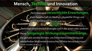 Mensch, Technik und Innovation
               „Techniken sind versachlichte      Erwartungen,
               eben Gesellschaft im Medium physischer Dinge und
               deren Aktivitäten“ (Rammert 2008, 292)


  „Techniken sind künstlich erzeugte und in der einen oder anderen
  Weise festgelegte Wirkungszusammenhänge,
  die genutzt werden können, um hinreichend zuverlässig und
  wiederholbar bestimmte erwünschte Effekte hervorzubringen“
  (Schulz-Schaeffer 2008, 445)

                                              http://www.flickr.com/photos/oemebamo/113792780/
 
