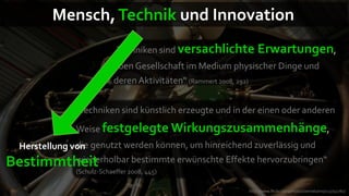 Mensch, Technik und Innovation
                            „Techniken sind versachlichte      Erwartungen,
                            eben Gesellschaft im Medium physischer Dinge und
                            deren Aktivitäten“ (Rammert 2008, 292)


               „Techniken sind künstlich erzeugte und in der einen oder anderen
               Weise festgelegte Wirkungszusammenhänge,
 Herstellung von genutzt werden können, um hinreichend zuverlässig und
              die
Bestimmtheit  wiederholbar bestimmte erwünschte Effekte hervorzubringen“
               (Schulz-Schaeffer 2008, 445)

                                                           http://www.flickr.com/photos/oemebamo/113792780/
 