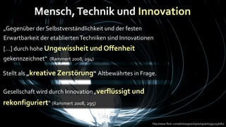 Mensch, Technik und Innovation
„Gegenüber der Selbstverständlichkeit und der festen
Erwartbarkeit der etablierten Techniken sind Innovationen
[…] durch hohe Ungewissheit und Offenheit
gekennzeichnet“   (Rammert 2008, 294)

Stellt als „kreative Zerstörung“ Altbewährtes in Frage.

Gesellschaft wird durch Innovation „verflüssigt und
rekonfiguriert“ (Rammert 2008, 295)

                                                        http://www.flickr.com/photos/gnackgnackgnack/3952746782/
 