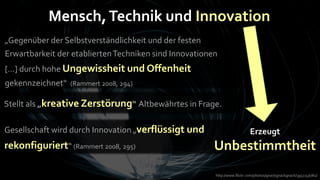 Mensch, Technik und Innovation
„Gegenüber der Selbstverständlichkeit und der festen
Erwartbarkeit der etablierten Techniken sind Innovationen
[…] durch hohe Ungewissheit und Offenheit
gekennzeichnet“   (Rammert 2008, 294)

Stellt als „kreative Zerstörung“ Altbewährtes in Frage.

Gesellschaft wird durch Innovation „verflüssigt und                       Erzeugt
rekonfiguriert“ (Rammert 2008, 295)                     Unbestimmtheit
                                                        http://www.flickr.com/photos/gnackgnackgnack/3952746782/
 