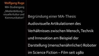 Wolfgang Ruge
  MA-Studiengang
 „Medienbildung –
visuelle Kultur und
  Kommunikation“      Begründung einer MA-Thesis
                      Audiovisuelle Artikulationen des
                      Verhältnisses zwischen Mensch, Technik
                      und Innovation am Beispiel der
                      Darstellung (menschenähnlicher) Roboter
                      im Science Fiction – Film seit 1980
 