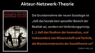 Akteur-Netzwerk-Theorie

    Die Grundannahme der neuen Soziologie ist
    „daß das Soziale kein spezieller Bereich der
    Realität sei, sondern ein Verbindungsprinzip;
    […] daß das Studium der Innovation, und
    insbesondere von Wissenschaft und Technik,
    die Wachstumsbranche der Sozialtheorie sei“
                                        (Latour 2007, 31).
 