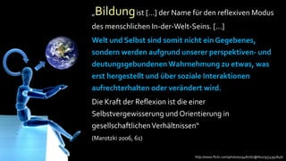 „Bildung ist […] der Name für den reflexiven Modus
      des menschlichen In-der-Welt-Seins. […]
      Welt und Selbst sind somit nicht ein Gegebenes,
      sondern werden aufgrund unserer perspektiven- und
Ang
 st   deutungsgebundenen Wahrnehmung zu etwas, was
      erst hergestellt und über soziale Interaktionen
      aufrechterhalten oder verändert wird.
      Die Kraft der Reflexion ist die einer
      Selbstvergewisserung und Orientierung in
      gesellschaftlichen Verhältnissen“
      (Marotzki 2006, 61)

                                    http://www.flickr.com/photos/29487767@N02/3574392846/
 