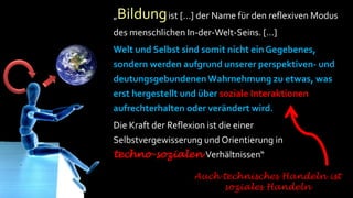 „Bildung ist […] der Name für den reflexiven Modus
      des menschlichen In-der-Welt-Seins. […]
      Welt und Selbst sind somit nicht ein Gegebenes,
      sondern werden aufgrund unserer perspektiven- und
Ang
 st   deutungsgebundenen Wahrnehmung zu etwas, was
      erst hergestellt und über soziale Interaktionen
      aufrechterhalten oder verändert wird.
      Die Kraft der Reflexion ist die einer
      Selbstvergewisserung und Orientierung in
      techno-sozialen Verhältnissen“

                         Auch technisches Handeln ist
                              soziales Handeln
 