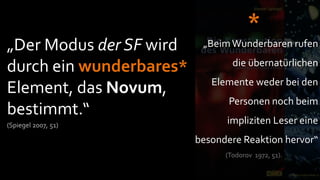 *
„Der Modus der SF wird    „Beim Wunderbaren rufen
                                 die übernatürlichen
durch ein wunderbares*
                            Elemente weder bei den
Element, das Novum,
                                Personen noch beim
bestimmt.“
(Spiegel 2007, 51)
                               impliziten Leser eine
                         besondere Reaktion hervor“
                               (Todorov 1972, 51).
 