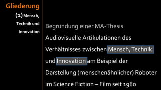 Gliederung
  (1) Mensch,
   Technik und
                 Begründung einer MA-Thesis
    Innovation
                 Audiovisuelle Artikulationen des
                 Verhältnisses zwischen Mensch, Technik
                 und Innovation am Beispiel der
                 Darstellung (menschenähnlicher) Roboter
                 im Science Fiction – Film seit 1980
 