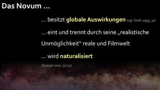 Das Novum …
        … besitzt globale Auswirkungen (vgl. Vieth 1999, 32)

        … eint und trennt durch seine „realistische
        Unmöglichkeit“ reale und Filmwelt

        … wird naturalisiert
        (Spiegel 2007, 50-52)
 