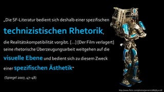 „Die SF-Literatur bedient sich deshalb einer spezifischen

technizistischen Rhetorik,
die Realitätskompatibilität vorgibt. […] [Der Film verlagert]
seine rhetorische Überzeugungsarbeit weitgehen auf die

visuelle Ebene und bedient sich zu diesem Zweck
einer spezifischen       Ästhetik“
(Spiegel 2007, 47–48)


                                                                http://www.flickr.com/photos/jannem/1885852028/
 