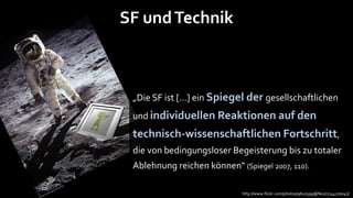 SF und Technik



 „Die SF ist […] ein Spiegel der gesellschaftlichen
 und individuellen Reaktionen auf den
 technisch-wissenschaftlichen Fortschritt,
 die von bedingungsloser Begeisterung bis zu totaler
 Ablehnung reichen können“ (Spiegel 2007, 110).

                             http://www.flickr.com/photos/9620599@N02/2744270047/
 
