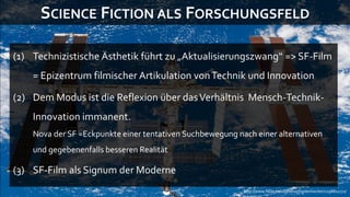 SCIENCE FICTION ALS FORSCHUNGSFELD

(1) Technizistische Ästhetik führt zu „Aktualisierungszwang“ => SF-Film
    = Epizentrum filmischer Artikulation von Technik und Innovation

(2) Dem Modus ist die Reflexion über das Verhältnis Mensch-Technik-
    Innovation immanent.
    Nova der SF =Eckpunkte einer tentativen Suchbewegung nach einer alternativen
    und gegebenenfalls besseren Realität

(3) SF-Film als Signum der Moderne
                                                           http://www.flickr.com/photos/toptechwriter/1198811772/
 