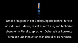 Um die Frage nach der Bedeutung der Technik für ein
Individuum zu klären, reicht es nicht aus, von Techniken
abstrakt im Plural zu sprechen. Daher gilt es konkrete
 Techniken und Innovationen in den Blick zu nehmen.
 