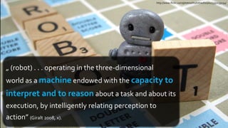 http://www.flickr.com/photos/ittybittiesforyou/3350135154/




„ (robot) . . . operating in the three-dimensional
world as a machine endowed with the capacity to
interpret and to reason about a task and about its
execution, by intelligently relating perception to
action” (Giralt 2008, x).
 