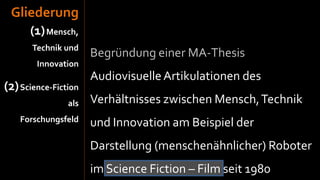 Gliederung
      (1) Mensch,
       Technik und
                      Begründung einer MA-Thesis
        Innovation
                      Audiovisuelle Artikulationen des
(2) Science-Fiction
                als   Verhältnisses zwischen Mensch, Technik
    Forschungsfeld    und Innovation am Beispiel der
                      Darstellung (menschenähnlicher) Roboter
                      im Science Fiction – Film seit 1980
 
