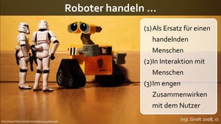Roboter handeln …
                                                                (1)Als Ersatz für einen
                                                                   handelnden
                                                                   Menschen
                                                                (2)In Interaktion mit
                                                                   Menschen
                                                                (3)Im engen
                                                                   Zusammenwirken
                                                                   mit dem Nutzer
http://www.flickr.com/photos/st3f4n/3493855156/
                                                                            (vgl. Giralt 2008, x)
 