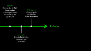 1960 er
Roboter der ersten
  Generation                Mitte 1970 er
Standortgebunden,          Mikrocomputer
 auf eine Aufgabe            ermöglichen
    beschränkt            Dritte Generation




                                              Roboter


                   Ab 1968
              Zweite Generation
                autonom und
                 beweglich
 