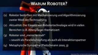 WARUM ROBOTER?

(1) Roboter bedürften mit Mechanisierung und Algorithmisierung
    zweier Modi der Technisierung
(2) Aktualität: Der Einsatz von Robotertechnologie wird in vielen
    Bereichen (z.B. Altenpflege) thematisiert
(3) Roboter sind „menschennah“
    – sowohl als Parallelschöpfung als auch als Interaktionspartner
(4) Metaphyische Sympathie (Pietschmann 2010, 3)

                                                      http://www.flickr.com/photos/donsolo/3950364004/
 