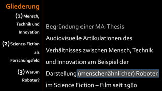 Gliederung
      (1) Mensch,
       Technik und
                      Begründung einer MA-Thesis
        Innovation
                      Audiovisuelle Artikulationen des
(2) Science-Fiction
                als   Verhältnisses zwischen Mensch, Technik
    Forschungsfeld    und Innovation am Beispiel der
       (3) Warum Darstellung (menschenähnlicher) Roboter
          Roboter?
                      im Science Fiction – Film seit 1980
 