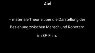 Ziel


= materiale Theorie über die Darstellung der
Beziehung zwischen Mensch und Robotern

                im SF-Film.
 