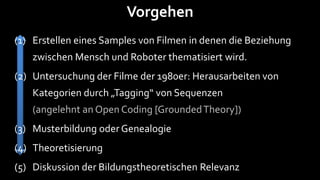 Vorgehen
(1) Erstellen eines Samples von Filmen in denen die Beziehung
   zwischen Mensch und Roboter thematisiert wird.
(2) Untersuchung der Filme der 1980er: Herausarbeiten von
   Kategorien durch „Tagging“ von Sequenzen
   (angelehnt an Open Coding [Grounded Theory])
(3) Musterbildung oder Genealogie
(4) Theoretisierung
(5) Diskussion der Bildungstheoretischen Relevanz
 