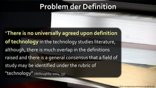 Problem der Definition


“There is no universally agreed upon definition
of technology in the technology studies literature,
although, there is much overlap in the definitions
raised and there is a general consensus that a field of
study may be identified under the rubric of
"technology” (Willoughby 2004, 33)

                                                     http://www.flickr.com/photos/suttonhoo22/305806118/
 
