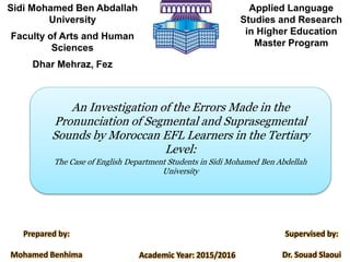 Sidi Mohamed Ben Abdallah
University
Faculty of Arts and Human
Sciences
Dhar Mehraz, Fez
Applied Language
Studies and Research
in Higher Education
Master Program
An Investigation of the Errors Made in the
Pronunciation of Segmental and Suprasegmental
Sounds by Moroccan EFL Learners in the Tertiary
Level:
The Case of English Department Students in Sidi Mohamed Ben Abdellah
University
Academic Year: 2015/2016
Prepared by:
Mohamed Benhima
Supervised by:
Dr. Souad Slaoui
 