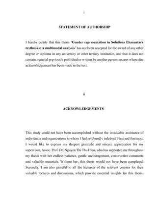 i
STATEMENT OF AUTHORSHIP
I hereby certify that this thesis ‘Gender representation in Solutions Elementary
textbooks: A multimodal analysis’ has not been accepted for the award of any other
degree or diploma in any university or other tertiary institution, and that it does not
contain material previously published or written by another person, except where due
acknowledgement has been made in the text.
ii
ACKNOWLEDGEMENTS
This study could not have been accomplished without the invaluable assistance of
individuals and organizations to whom I feel profoundly indebted. First and foremost,
I would like to express my deepest gratitude and sincere appreciation for my
supervisor, Assoc. Prof. Dr. Nguyen Thi Thu Hien, who has supported me throughout
my thesis with her endless patience, gentle encouragement, constructive comments
and valuable materials. Without her, this thesis would not have been completed.
Secondly, I am also grateful to all the lecturers of the relevant courses for their
valuable lectures and discussions, which provide essential insights for this thesis.
 