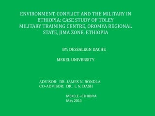 ENVIRONMENT, CONFLICT AND THE MILITARY IN
ETHIOPIA: CASE STUDY OF TOLEY
MILITARY TRAINING CENTRE, OROMYA REGIONAL
STATE, JIMA ZONE, ETHIOPIA
BY: DESSALEGN DACHE
MEKEL UNIVERSITY
ADVISOR: DR. JAMES N. BONDLA
CO-ADVISOR: DR. L. N. DASH
MEKELE –ETHIOPIA
May 2013
 