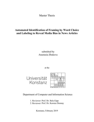 Master Thesis
Automated Identification of Framing by Word Choice
and Labeling to Reveal Media Bias in News Articles
submitted by
Anastasia Zhukova
at the
Department of Computer and Information Science
1. Reviewer: Prof. Dr. Bela Gipp
2. Reviewer: Prof. Dr. Karsten Donnay
Konstanz, February 2019
 