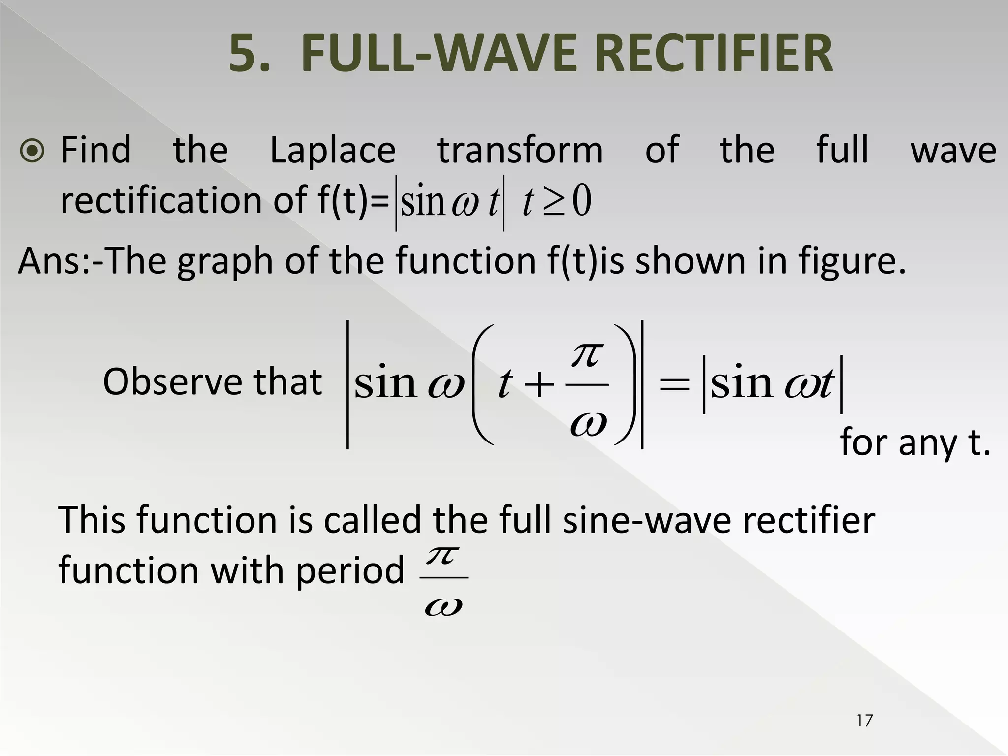  Find the Laplace transform of the full wave 
rectification of f(t)= 
Ans:-The graph of the function f(t)is shown in figure. 
Observe that 
for any t. 
5. FULL-WAVE RECTIFIER 
sin t t  0 
 
  
    
  
sin t sin t 
  
 
This function is called the full sine-wave rectifier 
function with period 
 
 
17 
 