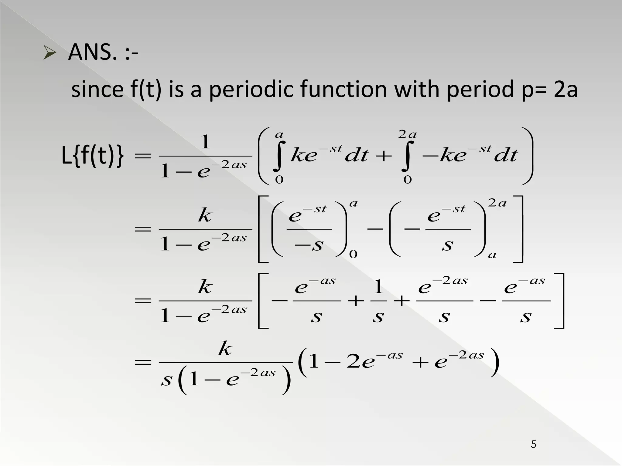  ANS. :- 
since f(t) is a periodic function with period p= 2a 
L{f(t)}   
  
2 
  
2 
0 0 
2 
2 
0 
2 
2 
2 
2 
1 
1 
1 
1 
1 
1 2 
1 
a a 
st st 
as 
a a 
st st 
as 
a 
as as as 
as 
as as 
as 
ke dt ke dt 
e 
k e e 
e s s 
k e e e 
e s s s s 
k 
e e 
s e 
  
 
  
 
   
 
  
 
  
     
   
     
      
         
  
      
   
   
 
5 
 