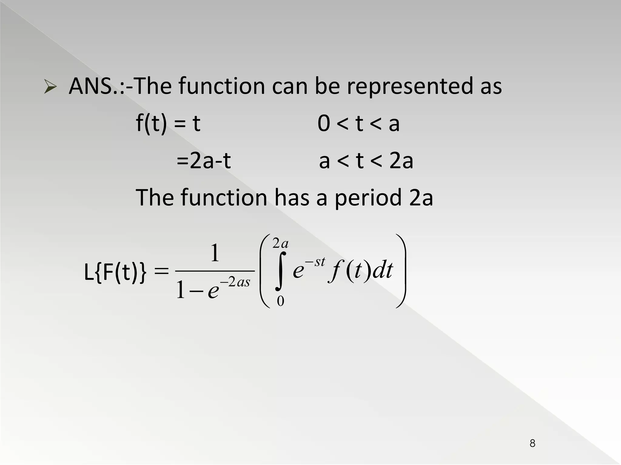  ANS.:-The function can be represented as 
f(t) = t 0 < t < a 
=2a-t a < t < 2a 
The function has a period 2a 
L{F(t)} 
2 
2 
 
0 
1 
( ) 
1 
a 
st 
as e f t dt 
e 
 
 
  
   
   
8 
 