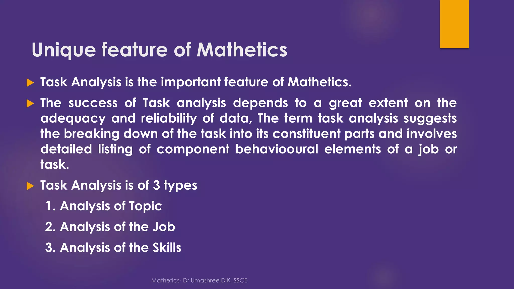 Unique feature of Mathetics
 Task Analysis is the important feature of Mathetics.
 The success of Task analysis depends to a great extent on the
adequacy and reliability of data, The term task analysis suggests
the breaking down of the task into its constituent parts and involves
detailed listing of component behaviooural elements of a job or
task.
 Task Analysis is of 3 types
1. Analysis of Topic
2. Analysis of the Job
3. Analysis of the Skills
 