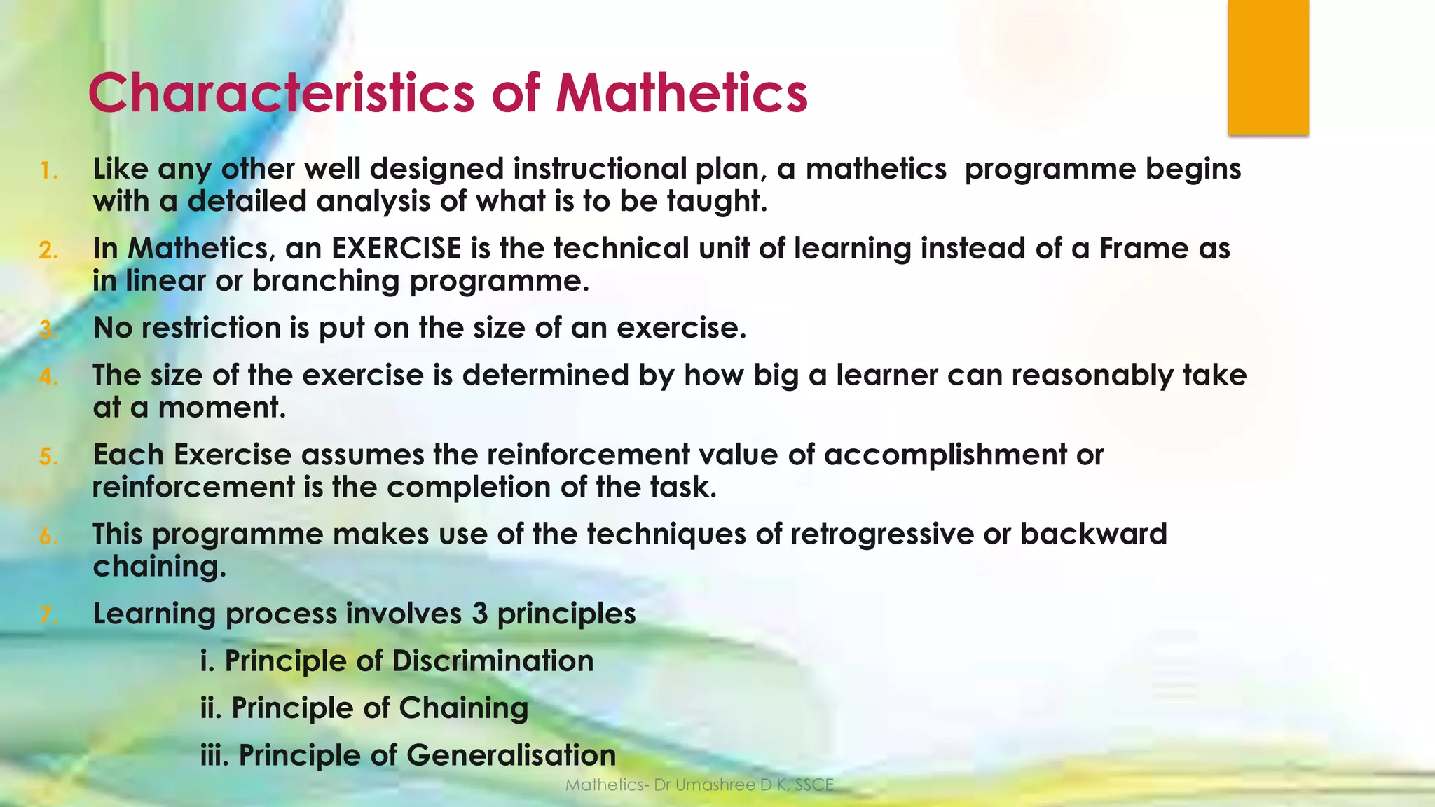Characteristics of Mathetics
1. Like any other well designed instructional plan, a mathetics programme begins
with a detailed analysis of what is to be taught.
2. In Mathetics, an EXERCISE is the technical unit of learning instead of a Frame as
in linear or branching programme.
3. No restriction is put on the size of an exercise.
4. The size of the exercise is determined by how big a learner can reasonably take
at a moment.
5. Each Exercise assumes the reinforcement value of accomplishment or
reinforcement is the completion of the task.
6. This programme makes use of the techniques of retrogressive or backward
chaining.
7. Learning process involves 3 principles
i. Principle of Discrimination
ii. Principle of Chaining
iii. Principle of Generalisation
 