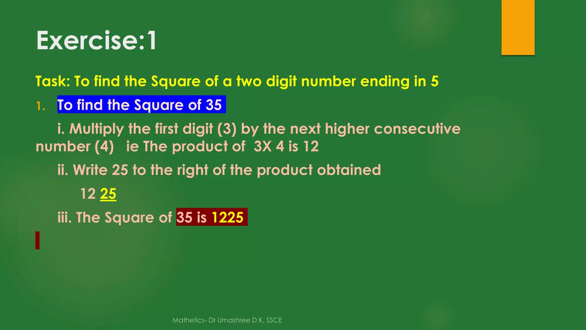 Exercise:1
Task: To find the Square of a two digit number ending in 5
1. To find the Square of 35
i. Multiply the first digit (3) by the next higher consecutive
number (4) ie The product of 3X 4 is 12
ii. Write 25 to the right of the product obtained
12 25
iii. The Square of 35 is 1225
 