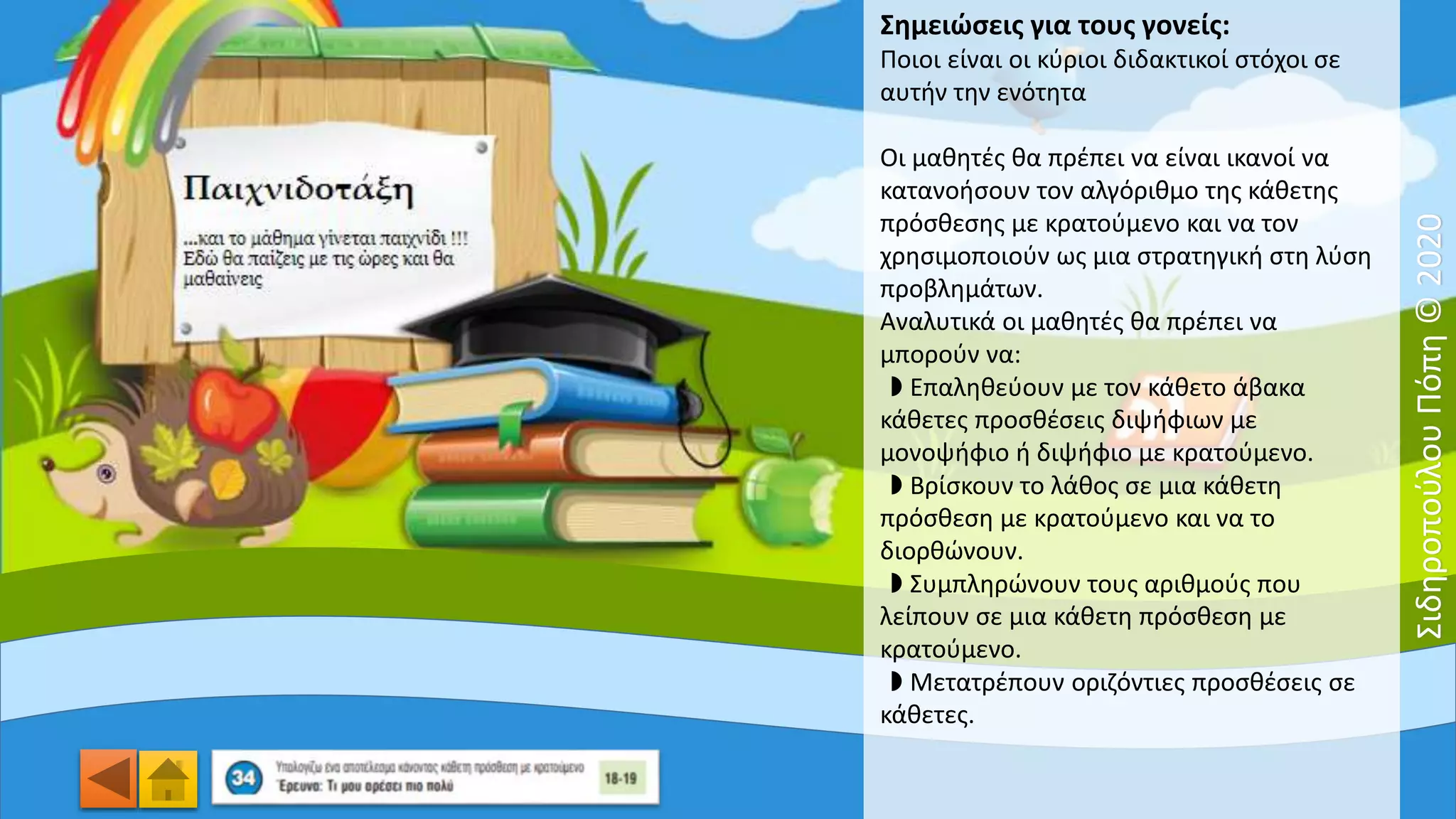 Σημειώσεις για τους γονείς:
Ποιοι είναι οι κύριοι διδακτικοί στόχοι σε
αυτήν την ενότητα
Οι μαθητές θα πρέπει να είναι ικανοί να
κατανοήσουν τον αλγόριθμο της κάθετης
πρόσθεσης με κρατούμενο και να τον
χρησιμοποιούν ως μια στρατηγική στη λύση
προβλημάτων.
Αναλυτικά οι μαθητές θα πρέπει να
μπορούν να:
◗ Eπαληθεύουν με τον κάθετο άβακα
κάθετες προσθέσεις διψήφιων με
μονοψήφιο ή διψήφιο με κρατούμενο.
◗ Bρίσκουν το λάθος σε μια κάθετη
πρόσθεση με κρατούμενο και να το
διορθώνουν.
◗ Συμπληρώνουν τους αριθμούς που
λείπουν σε μια κάθετη πρόσθεση με
κρατούμενο.
◗ Mετατρέπουν οριζόντιες προσθέσεις σε
κάθετες.
ΣιδηροπούλουΠόπη©2020
 