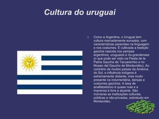 Cultura do uruguai
➲ Como a Argentina, o Uruguai tem
cultura marcadamente européia, com
características parecidas na linguagem
e nos costumes. É cultivada a tradição
gaúcha nascida nos pampas
argentinos, uruguaios e rio-grandenses
(o que pode ser visto na Fiesta de la
Patria Gaucha de Tacuarembo e no
Museo del Gaucho de Montevidéu). Ao
contrário de muitos países da América
do Sul, a influência indígena é
extremamente distante, mas muito
presente na indumentária, danças e
costumes gaúchos. A taxa de
analfabetismo é quase nula e a
imprensa é livre e atuante. São
inúmeras as instituições culturais,
públicas e não-privadas, sobretudo em
Montevidéu.
 