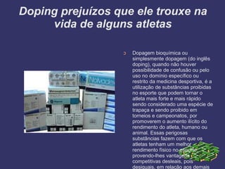 Doping prejuízos que ele trouxe na
vida de alguns atletas
➲ Dopagem bioquímica ou
simplesmente dopagem (do inglês
doping), quando não houver
possibilidade de confusão ou pelo
uso no domínio específico ou
restrito da medicina desportiva, é a
utilização de substâncias proibidas
no esporte que podem tornar o
atleta mais forte e mais rápido
sendo considerado uma espécie de
trapaça e sendo proibido em
torneios e campeonatos, por
promoverem o aumento ilícito do
rendimento do atleta, humano ou
animal. Essas perigosas
substâncias fazem com que os
atletas tenham um melhor
rendimento físico no esporte,
provendo-lhes vantagens
competitivas desleais, pois
desiguais, em relação aos demais
 