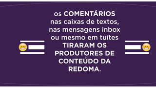 os COMENTÁRIOS
nas caixas de textos,
nas mensagens inbox
ou mesmo em tuítes
TIRARAM OS
PRODUTORES DE
CONTEÚDO DA
REDOMA.
 