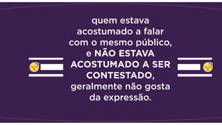 quem estava
acostumado a falar
com o mesmo público,
e NÃO ESTAVA
ACOSTUMADO A SER
CONTESTADO,
geralmente não gosta
da expressão.
 