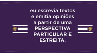 eu escrevia textos
e emitia opiniões
a partir de uma
PERSPECTIVA
PARTICULAR E
ESTREITA.
 