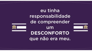 eu tinha
responsabilidade
de compreender
um
DESCONFORTO
que não era meu.
 